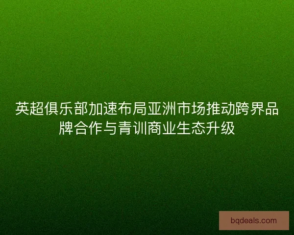 英超俱乐部加速布局亚洲市场推动跨界品牌合作与青训商业生态升级