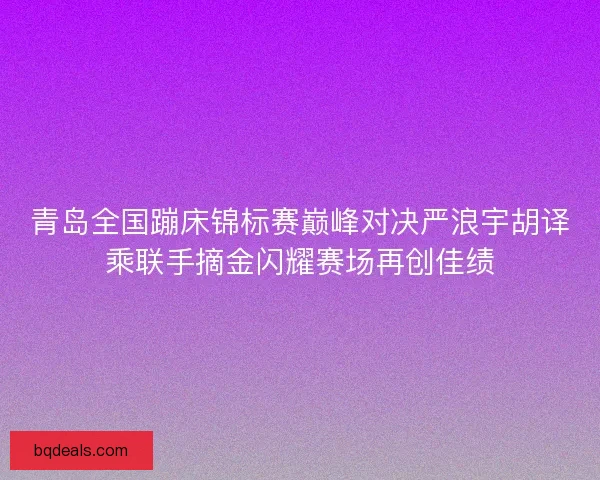 青岛全国蹦床锦标赛巅峰对决严浪宇胡译乘联手摘金闪耀赛场再创佳绩 青岛全国蹦床锦标赛巅峰对决严浪宇胡译乘联手摘金闪耀赛场再创佳绩