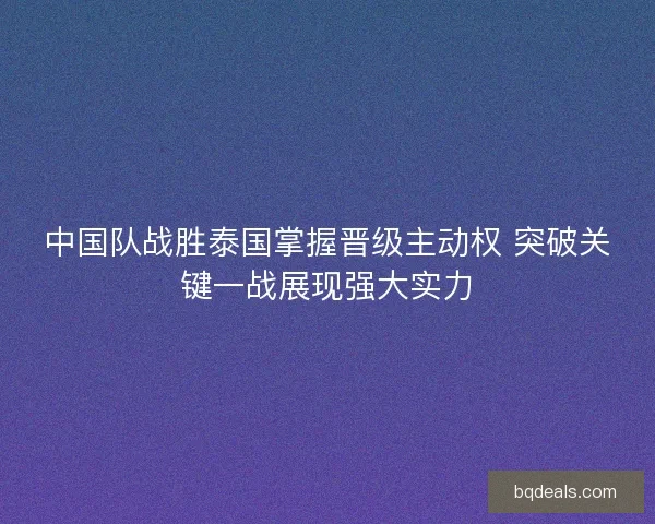 中国队战胜泰国掌握晋级主动权 突破关键一战展现强大实力
