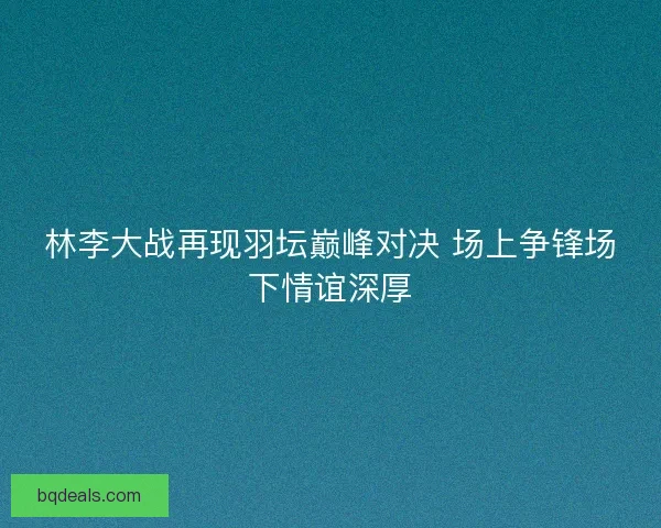 林李大战再现羽坛巅峰对决 场上争锋场下情谊深厚