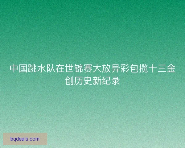 中国跳水队在世锦赛大放异彩包揽十三金创历史新纪录