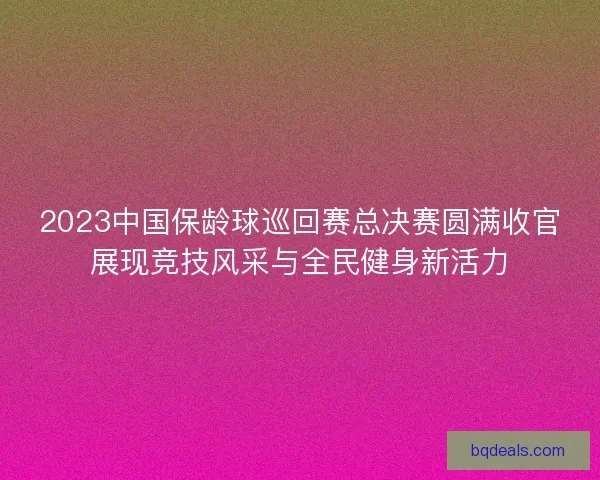 2023中国保龄球巡回赛总决赛圆满收官展现竞技风采与全民健身新活力