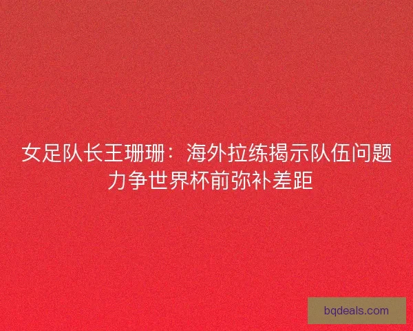 女足队长王珊珊：海外拉练揭示队伍问题 力争世界杯前弥补差距