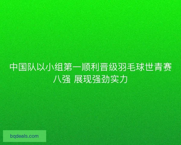 中国队以小组第一顺利晋级羽毛球世青赛八强 展现强劲实力
