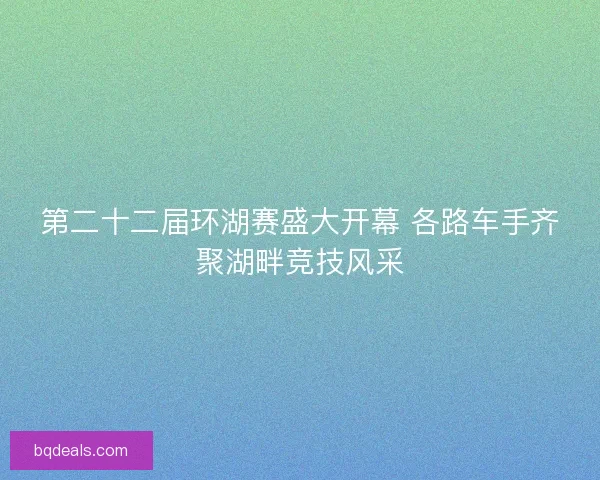 第二十二届环湖赛盛大开幕 各路车手齐聚湖畔竞技风采 第二十二届环湖赛盛大开幕 各路车手齐聚湖畔竞技风采